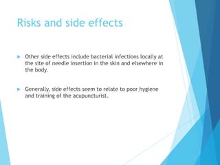 Risks and side effects
 Other side effects include bacterial infections locally at
the site of needle insertion in the skin and elsewhere in
the body.
 Generally, side effects seem to relate to poor hygiene
and training of the acupuncturist.
 