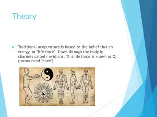 Theory
 Traditional acupuncture is based on the belief that an
energy, or "life force", flows through the body in
channels called meridians. This life force is known as Qi
(pronounced "chee").
 