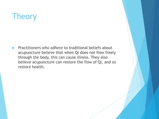 Theory
 Practitioners who adhere to traditional beliefs about
acupuncture believe that when Qi does not flow freely
through the body, this can cause illness. They also
believe acupuncture can restore the flow of Qi, and so
restore health.
 