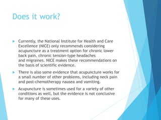 Does it work?
 Currently, the National Institute for Health and Care
Excellence (NICE) only recommends considering
acupuncture as a treatment option for chronic lower
back pain, chronic tension-type headaches
and migraines. NICE makes these recommendations on
the basis of scientific evidence.
 There is also some evidence that acupuncture works for
a small number of other problems, including neck pain
and post-chemotherapy nausea and vomiting.
 Acupuncture is sometimes used for a variety of other
conditions as well, but the evidence is not conclusive
for many of these uses.
 
