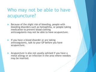Who may not be able to have
acupuncture?
 Because of the slight risk of bleeding, people with
bleeding disorders such as hemophilia, or people taking
medication to prevent blood clotting
anticoagulants may not be able to have acupuncture.
 If you have a blood disorder or are taking
anticoagulants, talk to your GP before you have
acupuncture.
 Acupuncture is also not usually advised if you have a
metal allergy or an infection in the area where needles
may be inserted.
 