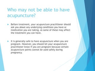 Who may not be able to have
acupuncture?
 Before treatment, your acupuncture practitioner should
ask you about any underlying conditions you have or
medication you are taking, as some of these may affect
the treatment you can have.
 It is generally safe to have acupuncture when you are
pregnant. However, you should let your acupuncture
practitioner know if you are pregnant because certain
acupuncture points cannot be used safely during
pregnancy.
 