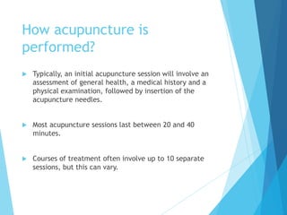 How acupuncture is
performed?
 Typically, an initial acupuncture session will involve an
assessment of general health, a medical history and a
physical examination, followed by insertion of the
acupuncture needles.
 Most acupuncture sessions last between 20 and 40
minutes.
 Courses of treatment often involve up to 10 separate
sessions, but this can vary.
 