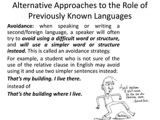 Alternative Approaches to the Role of
Previously Known Languages
Avoidance: when speaking or writing a
second/foreign language, a speaker will often
try to avoid using a difficult word or structure,
and will use a simpler word or structure
instead. This is called an avoidance strategy.
For example, a student who is not sure of the
use of the relative clause in English may avoid
using it and use two simpler sentences instead:
That’s my building. I live there.
instead of
That’s the building where I live.
 