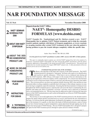 THE NEWSLETTER OF THE NAMBUDRIPAD’S ALLERGY RESEARCH FOUNDATION




 NAR FOUNDATION MESSAGE
Vol. 15. No.6                                                                                      November /December-2008
                                Reports from the NAET® Office:

     NAET® SEMINAR                       NAET®- Homeopathy DESBIO
2   SCHEDULE FOR
       2008
                                         FORMULAS [www.desbio.com]
                                NAET ® Founder Dr. Nambudripad and Dr. Shelton created a new NAET ®
                                Homeopathic line to optimize NAET® Patient treatments and to help the extermely

3 ABOUT 2009 NAET           ®   sensitive patients (patients with history of frequent anaphylaxis, or severe reactions
                                or on-going reactions after certain NAET treatment) in the case when the patient is
    SYMPOSIUM                   having problem to pass the treated allergen completely within the specific time.

                                                                                   By
                                                                  Author: Bruce Shelton, MD, MD (H), FHIB


4   ABOUT THE DES-
    BIO HOMEOPATHIC
                         It is the goal of every NAET practitioner to achieve 100% success with 100% of their patients.
                                                                     ®



                         This quest to continually improve patient care with the NAET protocol has led to the creation of a
                                                                                                    ®

    PRODUCT LINE    brand-new customized NAET homeopathic line that will provide NAET practitioners with the perfect
                                                              ®                                           ®

                                synergistic application of Homeopathy to the already powerful NAET® treatment process. This protocol and
                                product line was recently launched at the August 2008 NAET® annual event. A video presentation of the new
                                protocol can be seen at www.desbio.com.

5   MORE ON DES-BIO
                                                          (Continued from previous issue of the newsletter)


                                     T
    HOMEOPATHIC                                he Brain is the epicenter of the body and is the key to the NAET protocols. The NAET
    PRODUCT LINE                               treatment protocol is designed to “reprogram” the brain with respect to its identification
                                               and reaction to specific substances. If the brain is not in a balanced state during and
                                after the NAET treatment, 100% efficacy with respect to the receipt of the new information or the
                                longevity and significance of the new imprint, will be compromised. It is a known fact that the brain

6       YOUR MARKET
         PLACE
                                will tend to revert to long-term trends in both its conscious and subconscious functions (note habits
                                here). This reversion process can show up in patients initially showing 100% clear and then at some
                                later point either reverting completely or partially back with respect to their allergic responses in some
                                cases having to completely repeat the treatments. Ensuring that the brain maintains its balanced state
                                throughout the NAET treatment process (and beyond) will assist the brain in maintaining the new
                                imprints and reduce the effects of potential “reversion” activators such as physical or emotional
                                stress, environmental factors, etc. This key tenet must be addressed in order to increase the long-term

7     INSTRUCTORS
      FOR 2008-09
                                success of the NAET treatment process and is achieved through the use of the new NAET Homeopathic,
                                Brain Balance formula.
                                      The next key to successful application of the NAET treatment protocol is the absolute need to
                                prepare the spinal column and the associated nerves to receive and transmit the new information to
                                the brain. It is obvious that the spinal adjustment, facilitated by the tapping, is an extremely important
                                part of the treatment. It is equally as clear that in the hands of different practitioners, many of whom


8
                                do not have formal training in spinal manipulation; spinal adjustment through tapping may be the
        A TESTIMONIAL           single most inexact part of NAET therapy. The new NAET homeopathic line is designed to prepare
       FROM A PATIENT           the spine for the NAET treatment process through its spine and nerve balance formula.
                                                                                                                (Continued on page 3)
Dedicated to Education and Research in Holistic Medicine
 