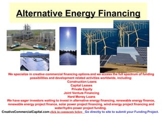 Alternative Energy Financing We specialize in creative commercial financing options and we access the full spectrum of funding possibilities and development related activities worldwide, including:   Construction Loans  Capital Leases   Private Equity   Joint Venture Financing    Hard Money Loans  We have eager investors waiting to invest in alternative energy financing, renewable energy finance, renewable energy project finance, solar power project financing, wind energy project financing and water/hydro power project funding.  CreativeCommercialCapital.com   click in comments below  Go directly to site to submit your Funding Project.   