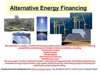 FUNDING  ALTERNATIVE ENERGY  PROJECTS  NOW! WWW.CREATIVECOMMERCIALCAPITAL.COM WWW.CREATIVECOMMERCIALCAPITAL.COM BIOFUEL PLANTS, WIND FARMS,  SOLAR PROJECTS CLICK HERE  TO SUBMIT YOUR PROJECT FUNDING BANKS WONT TOUCH   919-559-9867 CALL OR GO TO SITE.  