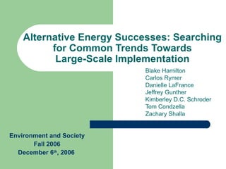 Alternative Energy Successes: Searching for Common Trends Towards Large-Scale Implementation Blake Hamilton Carlos Rymer Danielle LaFrance Jeffrey Gunther Kimberley D.C. Schroder Tom Condzella Zachary Shalla Environment and Society Fall 2006 December 6 th , 2006   