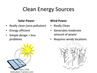 Clean Energy Sources Solar Power Really clean (zero pollution) Energy efficient Simple design = less problems Wind Power Really Clean  Generates moderate amount of power Requires windy locations 