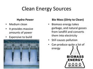 Clean Energy Sources Hydro Power Medium clean It provides massive amounts of power Expensive to build Bio Mass (Dirty to Clean) Biomass energy takes garbage, and natural gasses from landfill and converts them into electricity Still causes pollution Can produce quite a lot of energy 