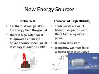 New Energy Sources Geothermal Geothermal energy takes the energy from the ground There is high potential of this power plant in the future because there is a lot of energy in side the earth Trade Wind (High altitude) Trade winds are much faster than ground winds there for having more power It is also consistent (somehow we must hang wind turbines high above our heads) 