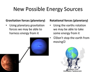 New Possible Energy Sources Gravitation forces (planetary) Using planetary gravitation forces we may be able to harness energy from it Rotational forces (planetary) Using the earths rotation we may be able to take some energy from it  Don’t stop the earth from moving  