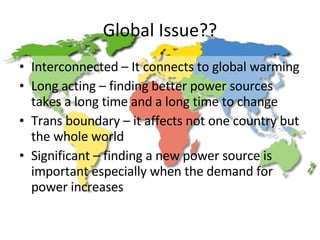 Global Issue?? Interconnected – It connects to global warming Long acting – finding better power sources takes a long time and a long time to change Trans boundary – it affects not one country but the whole world Significant – finding a new power source is important especially when the demand for power increases 
