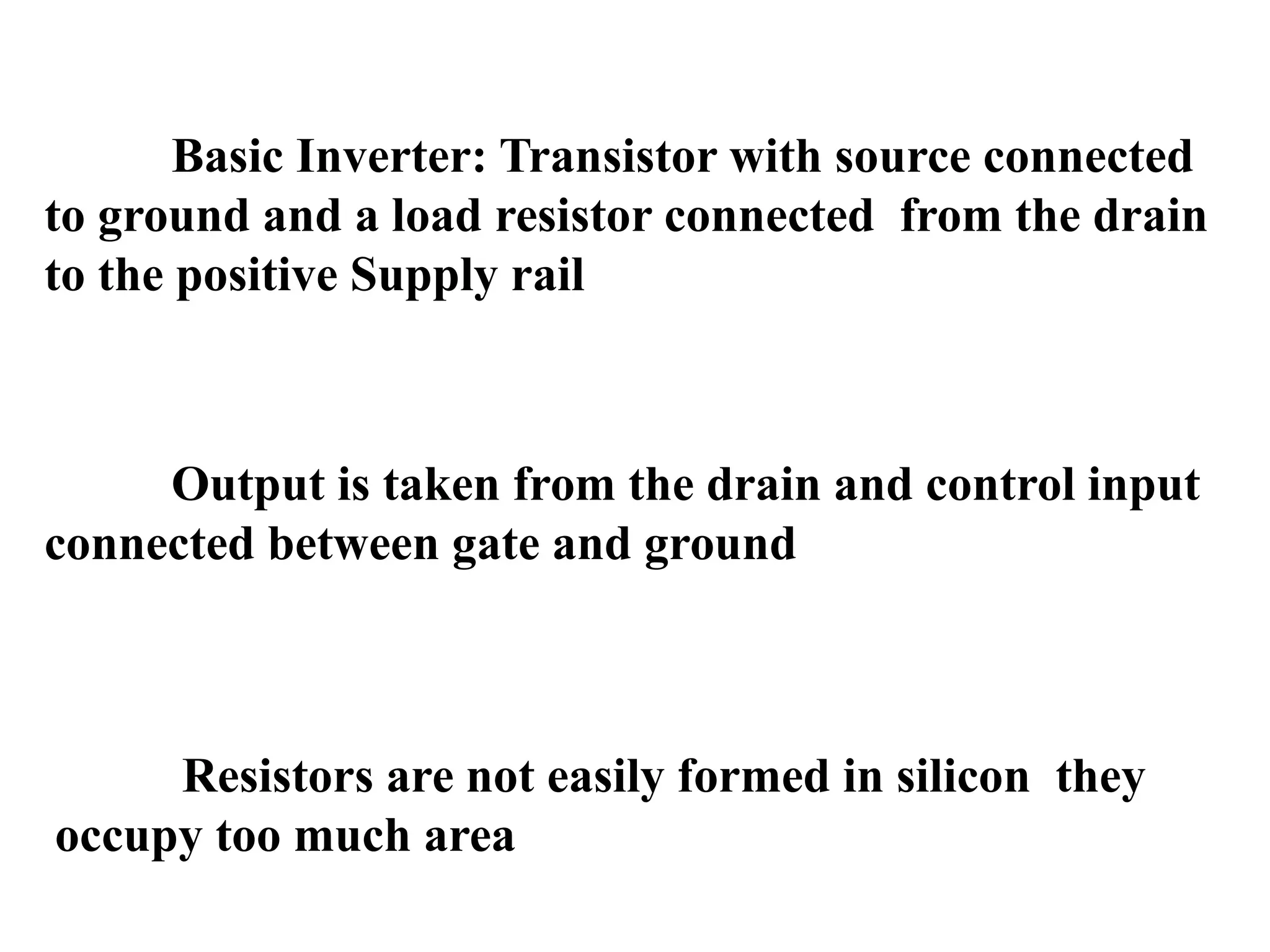 Basic Inverter: Transistor with source connected
to ground and a load resistor connected from the drain
to the positive Supply rail
Output is taken from the drain and control input
connected between gate and ground
Resistors are not easily formed in silicon they
occupy too much area
 