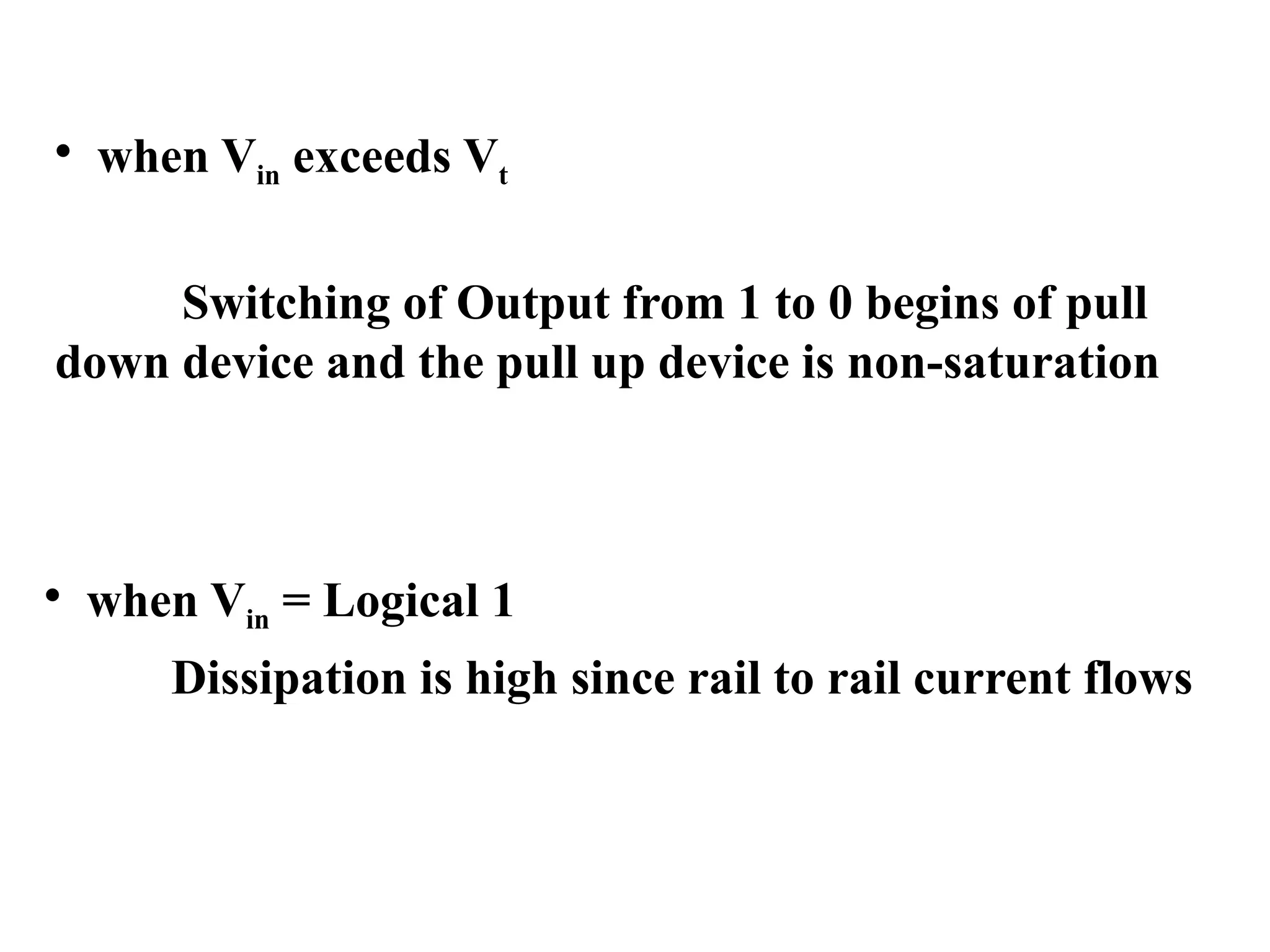 • when Vin = Logical 1
Dissipation is high since rail to rail current flows
• when Vin exceeds Vt
Switching of Output from 1 to 0 begins of pull
down device and the pull up device is non-saturation
 