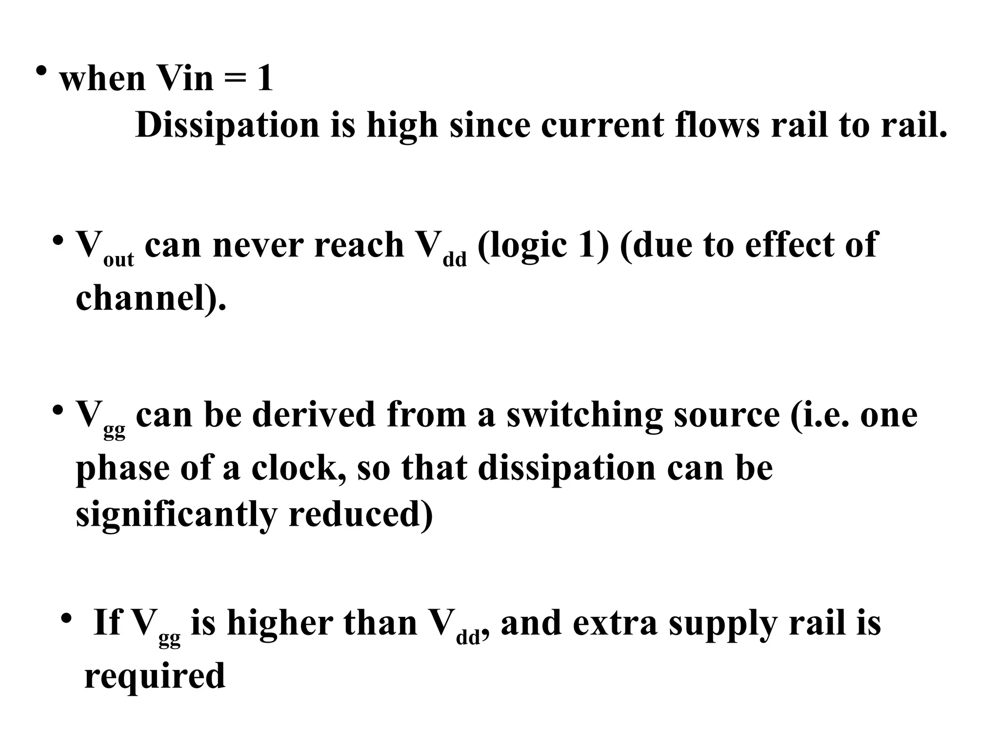 • when Vin = 1
Dissipation is high since current flows rail to rail.
• Vout can never reach Vdd (logic 1) (due to effect of
channel).
• Vgg can be derived from a switching source (i.e. one
phase of a clock, so that dissipation can be
significantly reduced)
• If Vgg is higher than Vdd, and extra supply rail is
required
 