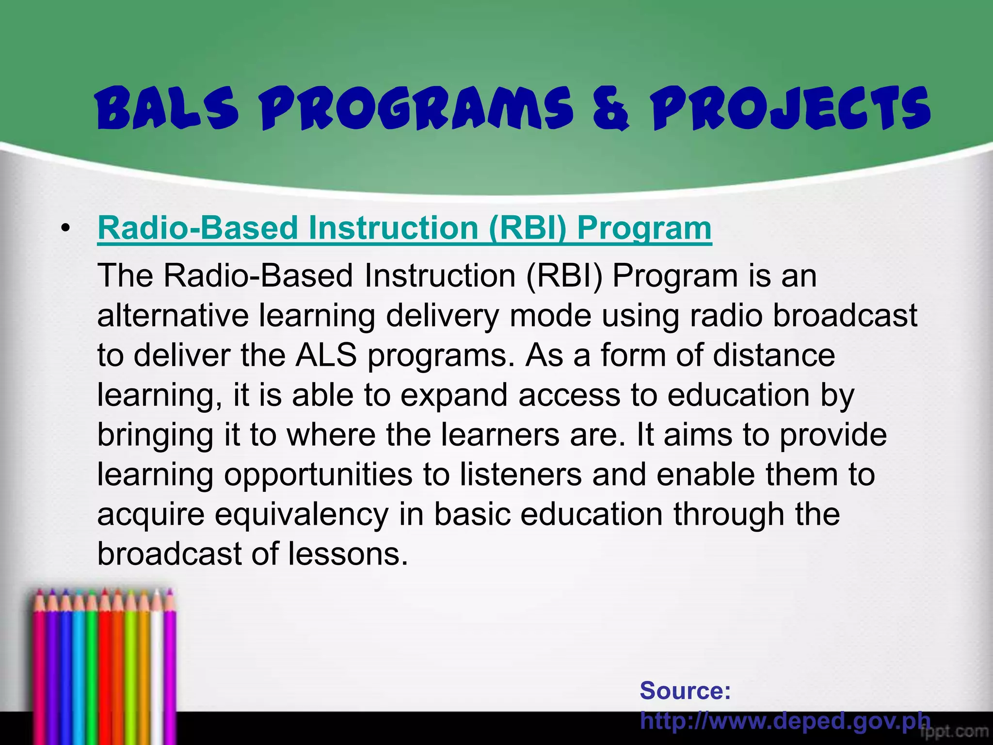• Radio-Based Instruction (RBI) Program
The Radio-Based Instruction (RBI) Program is an
alternative learning delivery mode using radio broadcast
to deliver the ALS programs. As a form of distance
learning, it is able to expand access to education by
bringing it to where the learners are. It aims to provide
learning opportunities to listeners and enable them to
acquire equivalency in basic education through the
broadcast of lessons.
Source:
http://www.deped.gov.ph
BALS Programs & Projects
 