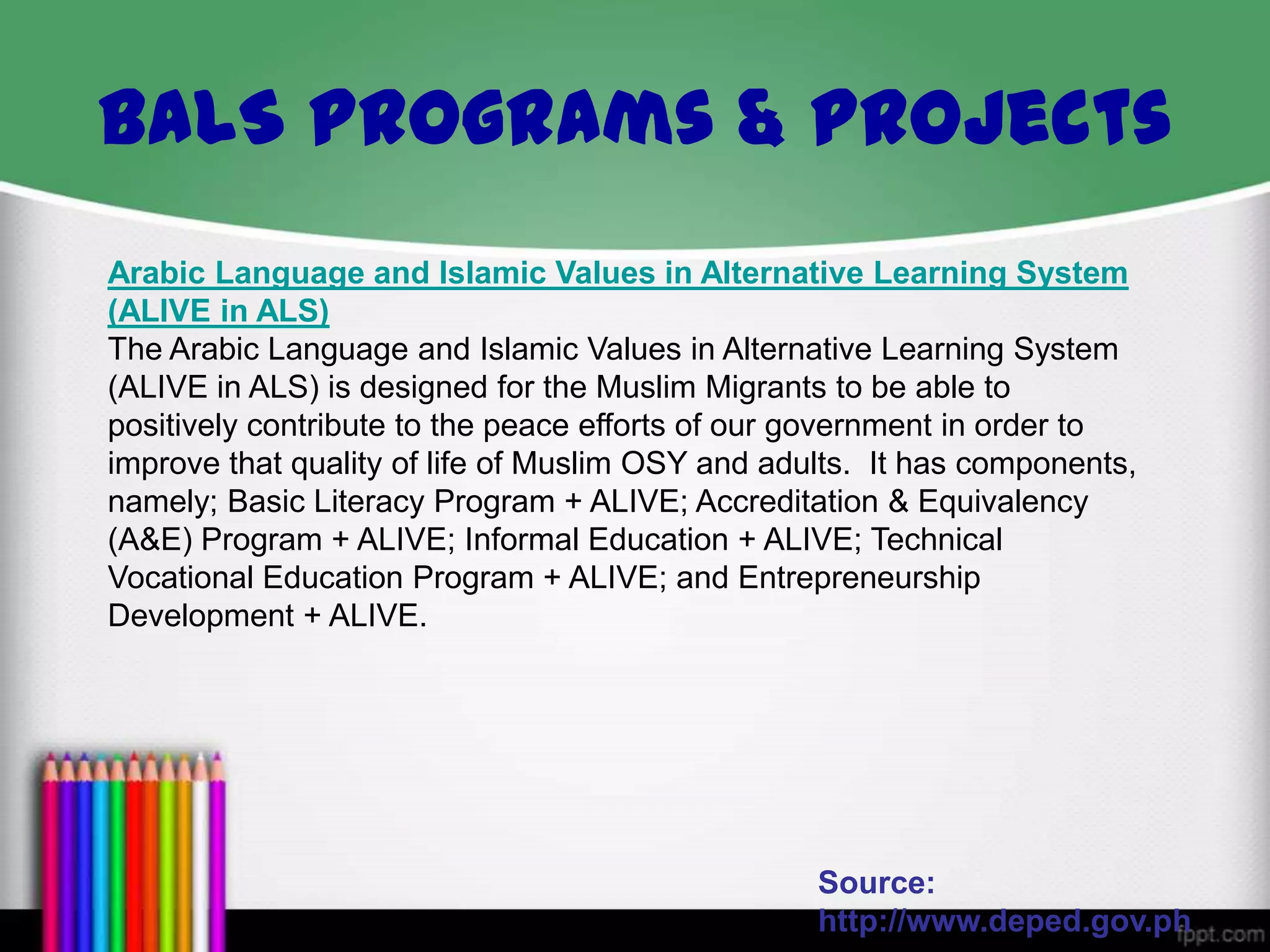 Arabic Language and Islamic Values in Alternative Learning System
(ALIVE in ALS)
The Arabic Language and Islamic Values in Alternative Learning System
(ALIVE in ALS) is designed for the Muslim Migrants to be able to
positively contribute to the peace efforts of our government in order to
improve that quality of life of Muslim OSY and adults. It has components,
namely; Basic Literacy Program + ALIVE; Accreditation & Equivalency
(A&E) Program + ALIVE; Informal Education + ALIVE; Technical
Vocational Education Program + ALIVE; and Entrepreneurship
Development + ALIVE.
Source:
http://www.deped.gov.ph
BALS Programs & Projects
 