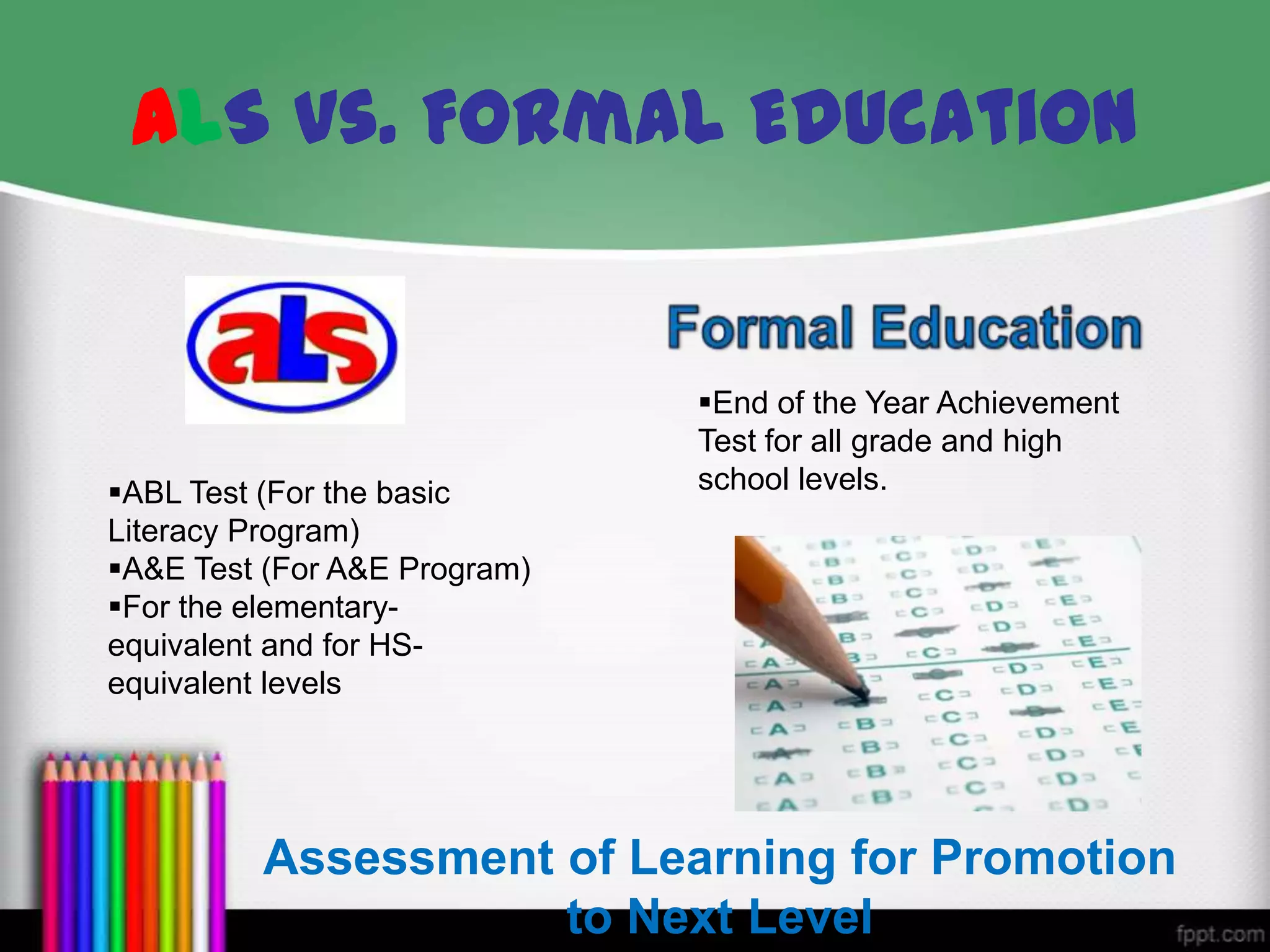 ALS vs. Formal Education
Assessment of Learning for Promotion
to Next Level
ABL Test (For the basic
Literacy Program)
A&E Test (For A&E Program)
For the elementary-
equivalent and for HS-
equivalent levels
End of the Year Achievement
Test for all grade and high
school levels.
 