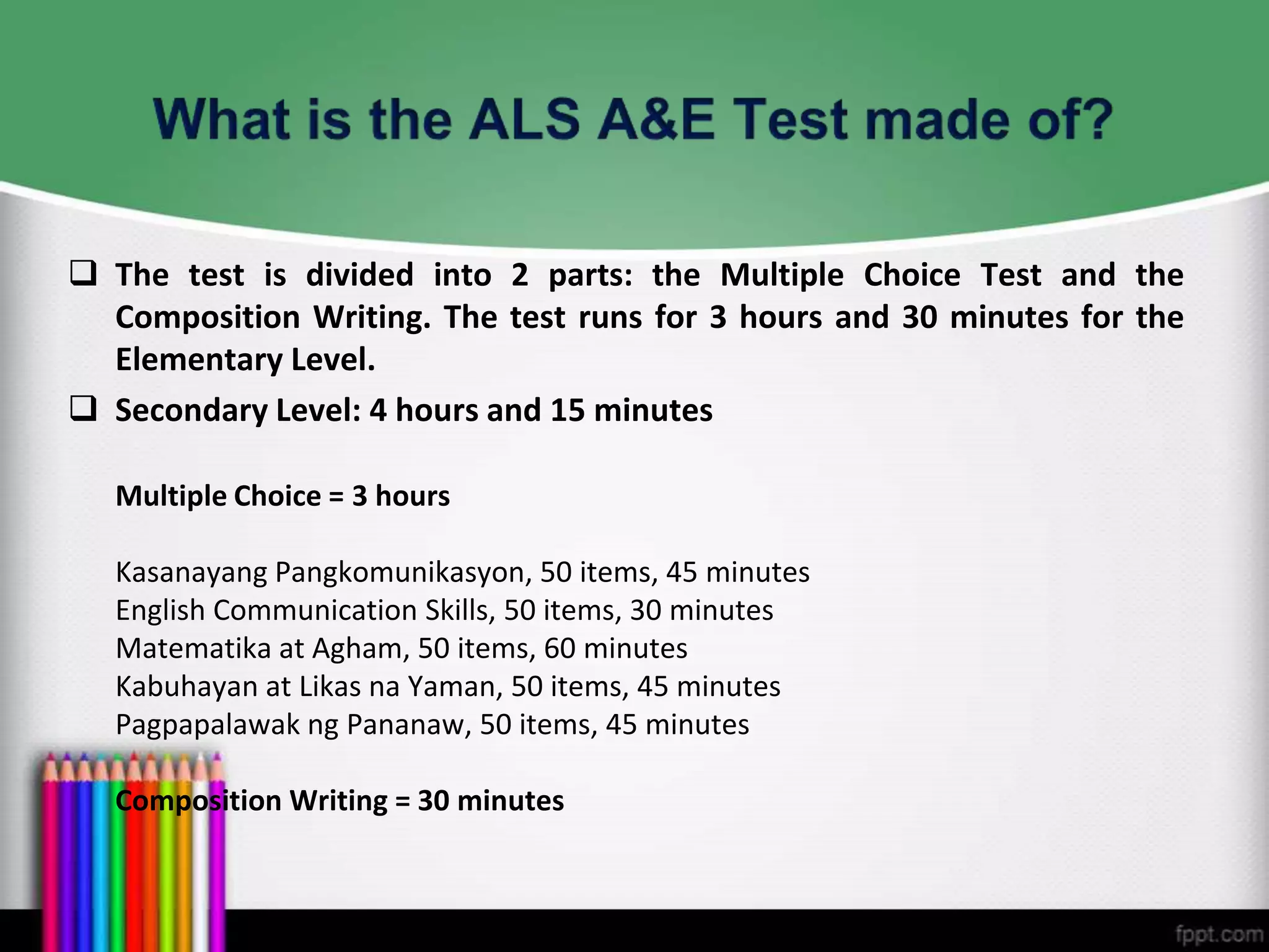  The test is divided into 2 parts: the Multiple Choice Test and the
Composition Writing. The test runs for 3 hours and 30 minutes for the
Elementary Level.
 Secondary Level: 4 hours and 15 minutes
Multiple Choice = 3 hours
Kasanayang Pangkomunikasyon, 50 items, 45 minutes
English Communication Skills, 50 items, 30 minutes
Matematika at Agham, 50 items, 60 minutes
Kabuhayan at Likas na Yaman, 50 items, 45 minutes
Pagpapalawak ng Pananaw, 50 items, 45 minutes
Composition Writing = 30 minutes
 