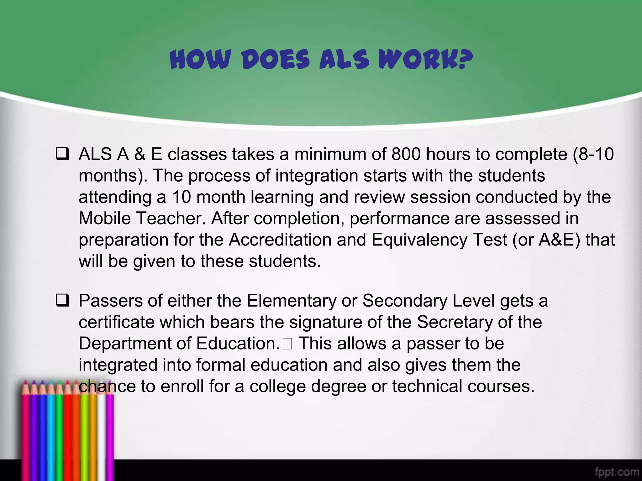  ALS A & E classes takes a minimum of 800 hours to complete (8-10
months). The process of integration starts with the students
attending a 10 month learning and review session conducted by the
Mobile Teacher. After completion, performance are assessed in
preparation for the Accreditation and Equivalency Test (or A&E) that
will be given to these students.
How Does ALS Work?
 Passers of either the Elementary or Secondary Level gets a
certificate which bears the signature of the Secretary of the
Department of Education.This allows a passer to be
integrated into formal education and also gives them the
chance to enroll for a college degree or technical courses.
 