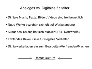 Analoges vs. Digitales Zeitalter Digitale Musik, Texte, Bilder, Videos sind frei beweglich Neue Werke beziehen sich oft auf Werke anderer Kultur des Teilens hat sich etabliert (P2P Netzwerke) Fehlendes Bewußtsein für illegales Verhalten Digitalwerke laden ein zum Bearbeiten/Verfremden/Mashen Remix Culture 