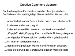 Creative Commons Lizenzen Baukastensystem für Kreative, welche ohne juristisches Fachwissen eine  rechtsgültige  Lizenz erstellen können, die…. … . kostenlos in der Nutzung ist. … . Laien erkennen läßt, wie man das Werk nutzen darf. … . als digitales Wasserzeichen an das Werk gehaftet wird. … . im Internet recherchierbar ist. … . unverändert starker Schutz bietet durch das Urheberrecht. … . den Materialpool zum Mashen und Remixen erweitert. … . eine Steigerung der Verbreitung eigener Werke fördert. … . „Copyleft“ statt „Copyright“ – kontrollierte Nutzungsfreigabe. 