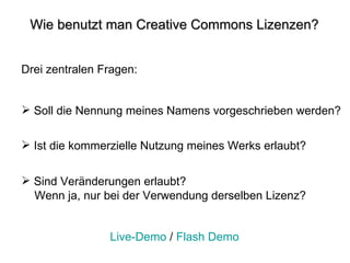 Wie benutzt man Creative Commons Lizenzen? Drei zentralen Fragen:  Soll die Nennung meines Namens vorgeschrieben werden?  Ist die kommerzielle Nutzung meines Werks erlaubt? Sind Veränderungen erlaubt?  Wenn ja, nur bei der Verwendung derselben Lizenz?  Live-Demo  /  Flash Demo 