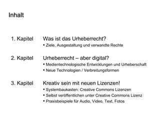 Inhalt 1. Kapitel  Was ist das Urheberrecht? Ziele, Ausgestaltung und verwandte Rechte 2. Kapitel  Urheberrecht – aber digital? Medientechnologische Entwicklungen und Urheberschaft Neue Technologien / Verbreitungsformen  3. Kapitel Kreativ sein mit neuen Lizenzen! Systembaukasten: Creative Commons Lizenzen Selbst veröffentlichen unter Creative Commons Lizenz Praxisbeispiele für Audio, Video, Text, Fotos 