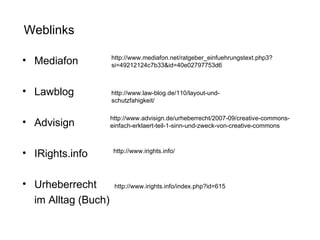 Mediafon Lawblog  Advisign IRights.info  Urheberrecht  im Alltag (Buch) Weblinks http://www.law-blog.de/110/layout-und-schutzfahigkeit/ http://www.advisign.de/urheberrecht/2007-09/creative-commons-einfach-erklaert-teil-1-sinn-und-zweck-von-creative-commons http://www.irights.info/ http://www.mediafon.net/ratgeber_einfuehrungstext.php3?si=49212124c7b33&id=40e02797753d6 http://www.irights.info/index.php?id=615 