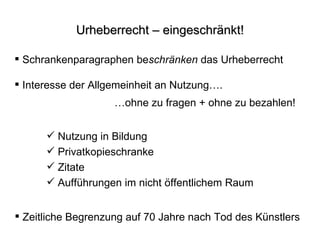 Urheberrecht – eingeschränkt! Schrankenparagraphen be schränken  das Urheberrecht Zeitliche Begrenzung auf 70 Jahre nach Tod des Künstlers Interesse der Allgemeinheit an Nutzung…. … ohne zu fragen + ohne zu bezahlen! Nutzung in Bildung Privatkopieschranke Zitate Aufführungen im nicht öffentlichem Raum 