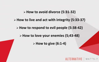  How to avoid divorce (5:31-32)
 How to live and act with integrity (5:33-37)
 How to respond to evil people (5:38-42)
 How to love your enemies (5;43-48)
 How to give (6:1-4)
 