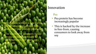 Innovation
Pea
• Innovation with pea, has led to
the development of pea milk
and other pea protein products.
• The number of products based
on pea protein increased by
195% between the years 2013
and 2016
Pea
• Pea protein has become
increasingly popular
• This is backed by the increase
in free-from, causing
consumers to look away from
soy
 