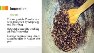 Innovation
Insects
• Cricket protein Powder has
been launched by Mophagy
and Nutribug
• FlySpArk currently working
on fruitfly powder
• Essento began selling insect
based burgers in August this
year
 