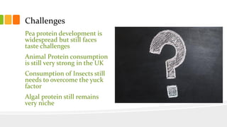 Challenges
Pea protein development is
widespread but still faces
taste challenges
Animal Protein consumption
is still very strong in the UK
Consumption of Insects still
needs to overcome the yuck
factor
Algal protein still remains
very niche
 