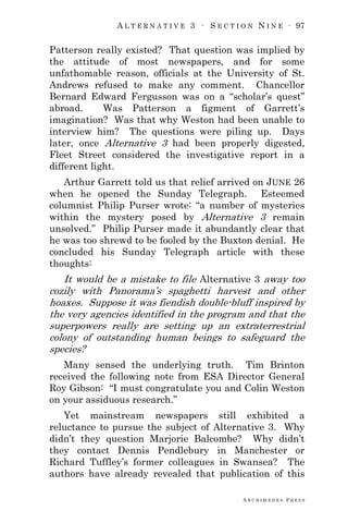 A L T E R N A T I V E 3 ∙ S E C T I O N N I N E ∙ 97
A R C H I M E D E S P R E S S
Patterson really existed? That question was implied by
the attitude of most newspapers, and for some
unfathomable reason, officials at the University of St.
Andrews refused to make any comment. Chancellor
Bernard Edward Fergusson was on a ―scholar‘s quest‖
abroad. Was Patterson a figment of Garrett‘s
imagination? Was that why Weston had been unable to
interview him? The questions were piling up. Days
later, once Alternative 3 had been properly digested,
Fleet Street considered the investigative report in a
different light.
Arthur Garrett told us that relief arrived on JUNE 26
when he opened the Sunday Telegraph. Esteemed
columnist Philip Purser wrote: ―a number of mysteries
within the mystery posed by Alternative 3 remain
unsolved.‖ Philip Purser made it abundantly clear that
he was too shrewd to be fooled by the Buxton denial. He
concluded his Sunday Telegraph article with these
thoughts:
It would be a mistake to file Alternative 3 away too
cozily with Panorama‘s spaghetti harvest and other
hoaxes. Suppose it was fiendish double-bluff inspired by
the very agencies identified in the program and that the
superpowers really are setting up an extraterrestrial
colony of outstanding human beings to safeguard the
species?
Many sensed the underlying truth. Tim Brinton
received the following note from ESA Director General
Roy Gibson: ―I must congratulate you and Colin Weston
on your assiduous research.‖
Yet mainstream newspapers still exhibited a
reluctance to pursue the subject of Alternative 3. Why
didn‘t they question Marjorie Balcombe? Why didn‘t
they contact Dennis Pendlebury in Manchester or
Richard Tuffley‘s former colleagues in Swansea? The
authors have already revealed that publication of this
 