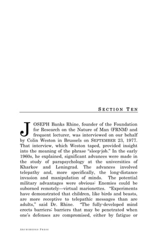A R C H I M E D E S P R E S S
S E C T I O N T E N
OSEPH Banks Rhine, founder of the Foundation
for Research on the Nature of Man (FRNM) and
frequent lecturer, was interviewed on our behalf
by Colin Weston in Brussels on SEPTEMBER 23, 1977.
That interview, which Weston taped, provided insight
into the meaning of the phrase ―sleep-job.‖ In the early
1960s, he explained, significant advances were made in
the study of parapsychology at the universities of
Kharkov and Leningrad. The advances involved
telepathy and, more specifically, the long-distance
invasion and manipulation of minds. The potential
military advantages were obvious: Enemies could be
suborned remotely—virtual marionettes. ―Experiments
have demonstrated that children, like birds and beasts,
are more receptive to telepathic messages than are
adults,‖ said Dr. Rhine. ―The fully-developed mind
erects barriers; barriers that may be penetrated when
one‘s defenses are compromised, either by fatigue or
J
 