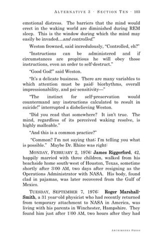A L T E R N A T I V E 3 ∙ S E C T I O N T E N ∙ 103
A R C H I M E D E S P R E S S
emotional distress. The barriers that the mind would
erect in the waking world are diminished during REM
sleep. This is the window during which the mind may
easily be invaded…and controlled.‖
Weston frowned, said incredulously, ―Controlled, eh?‖
―Instructions can be administered and if
circumstances are propitious he will obey those
instructions, even an order to self-destruct.‖
―Good God!‖ said Weston.
―It‘s a delicate business. There are many variables to
which attention must be paid: biorhythms, overall
impressionability, and psi-sensitivity—‖
―The instinct for self-preservation would
countermand any instructions calculated to result in
suicide!‖ interrupted a disbelieving Weston.
―Did you read that somewhere? It isn‘t true. The
mind, regardless of its perceived waking resolve, is
highly malleable.‖
―And this is a common practice?‖
―Common? I‘m not saying that; I‘m telling you what
is possible.‖ Maybe Dr. Rhine was right:
MONDAY, FEBRUARY 2, 1976: James Riggerford, 42,
happily married with three children, walked from his
beachside home south-west of Houston, Texas, sometime
shortly after 3:00 AM, two days after resigning as the
Operations Administrator with NASA. His body, found
clad in pajamas, was later recovered from the Gulf of
Mexico.
TUESDAY, SEPTEMBER 7, 1976: Roger Marshall-
Smith, a 31 year-old physicist who had recently returned
from temporary attachment to NASA in America, was
living with his parents in Winchester, Hampshire. They
found him just after 1:00 AM, two hours after they had
 