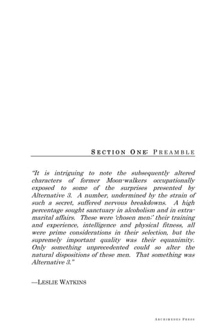 A R C H I M E D E S P R E S S
S E C T I O N O N E: P R E A M B L E
―It is intriguing to note the subsequently altered
characters of former Moon-walkers occupationally
exposed to some of the surprises presented by
Alternative 3. A number, undermined by the strain of
such a secret, suffered nervous breakdowns. A high
percentage sought sanctuary in alcoholism and in extra-
marital affairs. These were ‗chosen men;‘ their training
and experience, intelligence and physical fitness, all
were prime considerations in their selection, but the
supremely important quality was their equanimity.
Only something unprecedented could so alter the
natural dispositions of these men. That something was
Alternative 3.‖
—LESLIE WATKINS
 