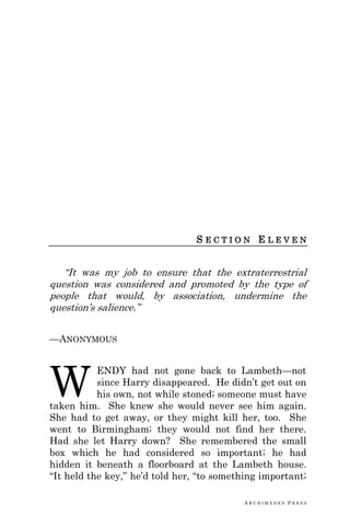 A R C H I M E D E S P R E S S
S E C T I O N E L E V E N
―It was my job to ensure that the extraterrestrial
question was considered and promoted by the type of
people that would, by association, undermine the
question‘s salience.‖
—ANONYMOUS
ENDY had not gone back to Lambeth—not
since Harry disappeared. He didn‘t get out on
his own, not while stoned; someone must have
taken him. She knew she would never see him again.
She had to get away, or they might kill her, too. She
went to Birmingham; they would not find her there.
Had she let Harry down? She remembered the small
box which he had considered so important; he had
hidden it beneath a floorboard at the Lambeth house.
―It held the key,‖ he‘d told her, ―to something important;
W
 