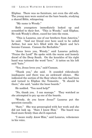 112 ∙ L E S L I E W A T K I N S & A N O N Y M O U S
A R C H I M E D E S P R E S S
Eliphaz. There was no furniture, not even the old sofa.
The young men were seated on the bare boards, studying
a shared Bible, whispering.
―My name is Wendy.‖
Both youngsters immediately looked up and
scrambled to their feet. ―This is Wendy,‖ said Eliphaz.
He took Wendy‘s elbow, eased her into the room.
―This is Lazarus, one of our brothers from America,‖
he said. ―And our friend over here used to be called
Arthur, but now he‘s filled with the Spirit and he‘s
become Canaan. Canaan the Rechabite.‖
―Jesus loves you, Wendy,‖ said Lazarus politely.
―Praise the Lord!‖ He spoke with the warm and homely
drawl of the Deep South. On the knuckles of his right
hand was tattooed the word ―love.‖ A tattoo on his left
said ―hate.‖
―Yes, Jesus loves you,‖ said Canaan.
―Thank you,‖ she said. It sounded ridiculously
inadequate and there was an awkward silence. She
indicated the section of the floor where the sofa had been
and turned to Eliphaz the Temanite. ―It should be
there,‖ she said, ―under the loose boards.‖
He nodded. ―You need help?‖
―No, thank you. I can manage.‖ They watched as
she attempted to pry up one of the boards.
―Wendy, do you know Jesus?‖ Lazarus put the
question casually.
―Sure.‖ She was preoccupied with her work and she
did not look up. ―Sure I know Him.‖ The board was
fixed more firmly than she‘d expected.
―I mean really know Him,‖ said Lazarus, vehemence
in his voice.
 