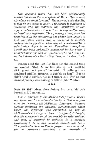 A L T E R N A T I V E 3 ∙ S E C T I O N E L E V E N ∙ 115
A R C H I M E D E S P R E S S
One question which has not been satisfactorily
resolved concerns the atmosphere of Mars. Does it have
air which we could breathe? The answer, quite frankly,
is that no one seems to know. I‘ve spoken to a number of
scientists who are confident that quantities of free
oxygen did exist there at one time. It may well be that,
as Lovell has suggested, life-supporting atmosphere has
been locked in the surface-soil but I have been unable to
find any other expert who is prepared to publicly
endorse that suggestion. Obviously the question of Mars
colonization depends on an Earth-like atmosphere.
Lovell has been publically denounced by his peers; I
wouldn‘t stick my neck out professionally on his say-so.
In short, John, it‘s a fascinating theory but it doesn‘t add
up…
Benson read the last few lines for the second time
and snorted. ―Well, Arthur love, it‘s my neck that‘ll be
sticking out, not yours,‖ he said. ―Lovell‘s got me
convinced and I‘m prepared to gamble on him.‖ But he
didn‘t need to gamble, not as it turned out. For, at that
moment, Wendy was waiting to talk to Colin Weston.
*****
JUNE 13, 1977: Memo from Aubrey Buxton to Marquis
Townshend, Chairman…
I have returned to the studios today after a week‘s
sick leave and I am astonished to learn that it is your
intention to permit the McDermott interview. We have
already discussed the unethical circumstances under
which the interview was conducted as well as
McDermott‘s extravagant views. We agreed, I thought,
that his statements could not possibly be substantiated
and that, if dignified by inclusion in a program
purporting to be serious, could do considerable harm.
This particular Science Report program, as I have told
you on numerous occasions, is an example of
 