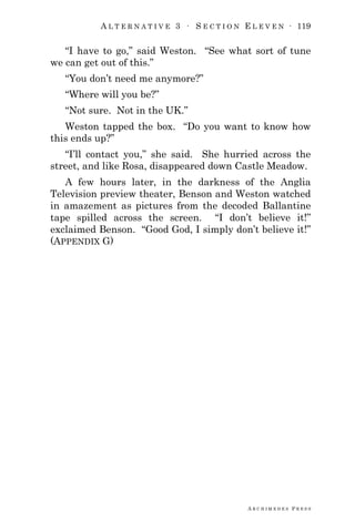 A L T E R N A T I V E 3 ∙ S E C T I O N E L E V E N ∙ 119
A R C H I M E D E S P R E S S
―I have to go,‖ said Weston. ―See what sort of tune
we can get out of this.‖
―You don‘t need me anymore?‖
―Where will you be?‖
―Not sure. Not in the UK.‖
Weston tapped the box. ―Do you want to know how
this ends up?‖
―I‘ll contact you,‖ she said. She hurried across the
street, and like Rosa, disappeared down Castle Meadow.
A few hours later, in the darkness of the Anglia
Television preview theater, Benson and Weston watched
in amazement as pictures from the decoded Ballantine
tape spilled across the screen. ―I don‘t believe it!‖
exclaimed Benson. ―Good God, I simply don‘t believe it!‖
(APPENDIX G)
 