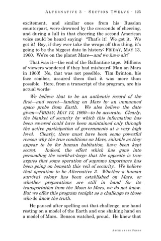 A L T E R N A T I V E 3 ∙ S E C T I O N T W E L V E ∙ 125
A R C H I M E D E S P R E S S
excitement, and similar ones from his Russian
counterpart, were drowned by the crescendo of cheering,
and during a lull in that cheering the second American
voice could be heard saying: ―That‘s it! We got it. We
got it! Boy, if they ever take the wraps off this thing, it‘s
going to be the biggest date in history: FRIDAY, MAY 13,
1960. We‘re on the planet Mars—and we have air!‖
That was it—the end of the Ballantine tape. Millions
of viewers wondered if they had misheard: Man on Mars
in 1960! No, that was not possible. Tim Brinton, his
face somber, assured them that it was more than
possible. Here, from a transcript of the program, are his
actual words:
We believe that to be an authentic record of the
first—and secret—landing on Mars by an unmanned
space probe from Earth. We also believe the date
given—FRIDAY, MAY 13, 1960—to be accurate. Clearly,
the blanket of security by which this information has
been covered could have been maintained only through
the active participation of governments at a very high
level. Clearly, there must have been some powerful
reason why the true conditions on Mars, suitable as they
appear to be for human habitation, have been kept
secret. Indeed, the effort which has gone into
persuading the world-at-large that the opposite is true
argues that some operation of supreme importance has
been going on beneath this veil of security. We believe
that operation to be Alternative 3. Whether a human
survival colony has been established on Mars, or
whether preparations are still in hand for its
transportation from the Moon to Mars, we do not know.
But we offer this program tonight as a challenge to those
who do know the truth.
He paused after spelling out that challenge, one hand
resting on a model of the Earth and one shaking hand on
a model of Mars. Benson watched, proud. He knew that
 