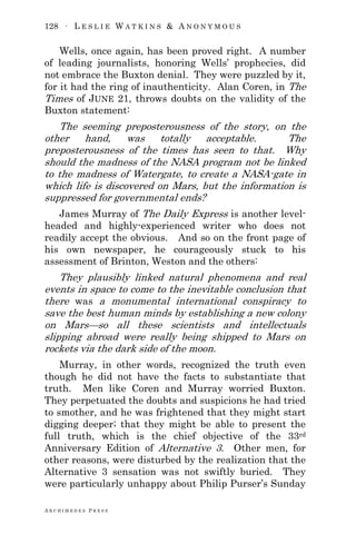 128 ∙ L E S L I E W A T K I N S & A N O N Y M O U S
A R C H I M E D E S P R E S S
Wells, once again, has been proved right. A number
of leading journalists, honoring Wells‘ prophecies, did
not embrace the Buxton denial. They were puzzled by it,
for it had the ring of inauthenticity. Alan Coren, in The
Times of JUNE 21, throws doubts on the validity of the
Buxton statement:
The seeming preposterousness of the story, on the
other hand, was totally acceptable. The
preposterousness of the times has seen to that. Why
should the madness of the NASA program not be linked
to the madness of Watergate, to create a NASA-gate in
which life is discovered on Mars, but the information is
suppressed for governmental ends?
James Murray of The Daily Express is another level-
headed and highly-experienced writer who does not
readily accept the obvious. And so on the front page of
his own newspaper, he courageously stuck to his
assessment of Brinton, Weston and the others:
They plausibly linked natural phenomena and real
events in space to come to the inevitable conclusion that
there was a monumental international conspiracy to
save the best human minds by establishing a new colony
on Mars—so all these scientists and intellectuals
slipping abroad were really being shipped to Mars on
rockets via the dark side of the moon.
Murray, in other words, recognized the truth even
though he did not have the facts to substantiate that
truth. Men like Coren and Murray worried Buxton.
They perpetuated the doubts and suspicions he had tried
to smother, and he was frightened that they might start
digging deeper; that they might be able to present the
full truth, which is the chief objective of the 33rd
Anniversary Edition of Alternative 3. Other men, for
other reasons, were disturbed by the realization that the
Alternative 3 sensation was not swiftly buried. They
were particularly unhappy about Philip Purser‘s Sunday
 