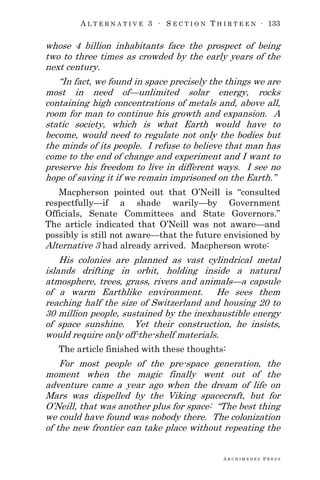 A L T E R N A T I V E 3 ∙ S E C T I O N T H I R T E E N ∙ 133
A R C H I M E D E S P R E S S
whose 4 billion inhabitants face the prospect of being
two to three times as crowded by the early years of the
next century.
―In fact, we found in space precisely the things we are
most in need of—unlimited solar energy, rocks
containing high concentrations of metals and, above all,
room for man to continue his growth and expansion. A
static society, which is what Earth would have to
become, would need to regulate not only the bodies but
the minds of its people. I refuse to believe that man has
come to the end of change and experiment and I want to
preserve his freedom to live in different ways. I see no
hope of saving it if we remain imprisoned on the Earth.‖
Macpherson pointed out that O‘Neill is ―consulted
respectfully—if a shade warily—by Government
Officials, Senate Committees and State Governors.‖
The article indicated that O‘Neill was not aware—and
possibly is still not aware—that the future envisioned by
Alternative 3 had already arrived. Macpherson wrote:
His colonies are planned as vast cylindrical metal
islands drifting in orbit, holding inside a natural
atmosphere, trees, grass, rivers and animals—a capsule
of a warm Earthlike environment. He sees them
reaching half the size of Switzerland and housing 20 to
30 million people, sustained by the inexhaustible energy
of space sunshine. Yet their construction, he insists,
would require only off-the-shelf materials.
The article finished with these thoughts:
For most people of the pre-space generation, the
moment when the magic finally went out of the
adventure came a year ago when the dream of life on
Mars was dispelled by the Viking spacecraft, but for
O‘Neill, that was another plus for space: ―The best thing
we could have found was nobody there. The colonization
of the new frontier can take place without repeating the
 