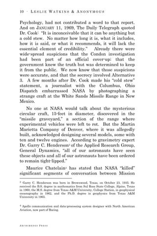 10 ∙ L E S L I E W A T K I N S & A N O N Y M O U S
A R C H I M E D E S P R E S S
Psychology, had not contributed a word to that report.
And on JANUARY 11, 1969, The Daily Telegraph quoted
Dr. Cook: ―It is inconceivable that it can be anything but
a cold stew. No matter how long it is, what it includes,
how it is said, or what it recommends, it will lack the
essential element of credibility.‖ Already there were
wide-spread suspicions that the Condon investigation
had been part of an official cover-up; that the
government knew the truth but was determined to keep
it from the public. We now know that those suspicions
were accurate, and that the secrecy involved Alternative
3. A few months after Dr. Cook made his ―cold stew‖
statement, a journalist with the Columbus, Ohio
Dispatch embarrassed NASA by photographing a
strange craft at the White Sands Missile Range in New
Mexico.
No one at NASA would talk about the mysterious
circular craft, 15-feet in diameter, discovered in the
―missile graveyard,‖ a section of the range where
experimental vehicles were left to rot. But the Martin
Marietta Company of Denver, where it was allegedly
built, acknowledged designing several models, some with
ten and twelve engines. According to gravimetry expert
Dr. Garry C. Henderson3 of the Applied Research Group,
General Dynamics, ―all of our astronauts have seen
these objects and all of our astronauts have been ordered
to remain tight-lipped.‖
Maurice Chatelain4 has stated that NASA ―killed‖
significant segments of conversation between Mission
3 Garry C. Henderson was born in Brownwood, Texas, on October 23, 1935. He
received the B.S. degree in mathematics from Sul Ross State College, Alpine, Texas
in 1960, the M.S. degree from Texas A&M University, College Station, in geophysical
oceanography in 1962, and the Ph.D. degree in geophysics from Texas A&M
University in 1965.
4 Apollo communication and data-processing system designer with North American
Aviation, now part of Boeing.
 