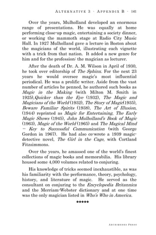 A L T E R N A T I V E 3 ∙ A P P E N D I X B ∙ 141
A R C H I M E D E S P R E S S
Over the years, Mulholland developed an enormous
range of presentations. He was equally at home
performing close-up magic, entertaining a society dinner,
or working the mammoth stage at Radio City Music
Hall. In 1927 Mulholland gave a lecture in Boston about
the magicians of the world, illustrating each vignette
with a trick from that nation. It added a new genre for
him and for the profession: the magician as lecturer.
After the death of Dr. A. M. Wilson in April of 1930,
he took over editorship of The Sphinx. For the next 23
years he would oversee magic‘s most influential
periodical. He was a prolific writer. Aside from the vast
number of articles he penned, he authored such books as
Magic in the Making (with Milton M. Smith in
1925),Quicker than the Eye (1932), The Magic and
Magicians of the World (1932), The Story of Magic(1935),
Beware Familiar Spirits (1938), The Art of Illusion,
(1944) reprinted as Magic for Entertaining, The Early
Magic Shows (1945), John Mulholland‘s Book of Magic
(1963), Magic of the World (1965) and The Magical Mind
-- Key to Successful Communication (with George
Gordon in 1967). He had also co-wrote a 1939 magic-
detective novel, The Girl in the Cage, with Cortland
Fitzsimmons.
Over the years, he amassed one of the world‘s finest
collections of magic books and memorabilia. His library
housed some 4,000 volumes related to conjuring.
His knowledge of tricks seemed inexhaustible, as was
his familiarity with the performance, theory, psychology,
history, and literature of magic. He served as the
consultant on conjuring to the Encyclopedia Britannica
and the Merriam-Webster dictionary and at one time
was the only magician listed in Who‘s Who in America.
*****
 