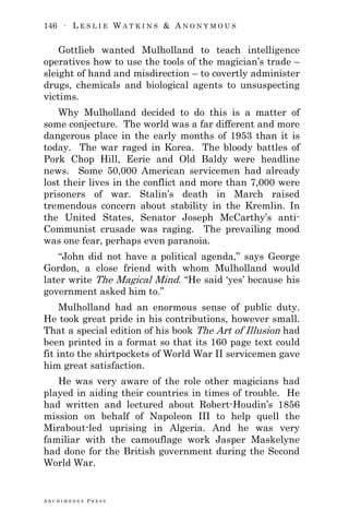 146 ∙ L E S L I E W A T K I N S & A N O N Y M O U S
A R C H I M E D E S P R E S S
Gottlieb wanted Mulholland to teach intelligence
operatives how to use the tools of the magician‘s trade –
sleight of hand and misdirection – to covertly administer
drugs, chemicals and biological agents to unsuspecting
victims.
Why Mulholland decided to do this is a matter of
some conjecture. The world was a far different and more
dangerous place in the early months of 1953 than it is
today. The war raged in Korea. The bloody battles of
Pork Chop Hill, Eerie and Old Baldy were headline
news. Some 50,000 American servicemen had already
lost their lives in the conflict and more than 7,000 were
prisoners of war. Stalin‘s death in March raised
tremendous concern about stability in the Kremlin. In
the United States, Senator Joseph McCarthy‘s anti-
Communist crusade was raging. The prevailing mood
was one fear, perhaps even paranoia.
―John did not have a political agenda,‖ says George
Gordon, a close friend with whom Mulholland would
later write The Magical Mind. ―He said ‗yes‘ because his
government asked him to.‖
Mulholland had an enormous sense of public duty.
He took great pride in his contributions, however small.
That a special edition of his book The Art of Illusion had
been printed in a format so that its 160 page text could
fit into the shirtpockets of World War II servicemen gave
him great satisfaction.
He was very aware of the role other magicians had
played in aiding their countries in times of trouble. He
had written and lectured about Robert-Houdin‘s 1856
mission on behalf of Napoleon III to help quell the
Mirabout-led uprising in Algeria. And he was very
familiar with the camouflage work Jasper Maskelyne
had done for the British government during the Second
World War.
 
