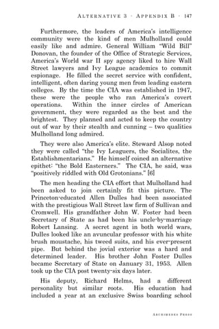 A L T E R N A T I V E 3 ∙ A P P E N D I X B ∙ 147
A R C H I M E D E S P R E S S
Furthermore, the leaders of America‘s intelligence
community were the kind of men Mulholland could
easily like and admire. General William ―Wild Bill‖
Donovan, the founder of the Office of Strategic Services,
America‘s World war II spy agency liked to hire Wall
Street lawyers and Ivy League academics to commit
espionage. He filled the secret service with confident,
intelligent, often daring young men from leading eastern
colleges. By the time the CIA was established in 1947,
these were the people who ran America‘s covert
operations. Within the inner circles of American
government, they were regarded as the best and the
brightest. They planned and acted to keep the country
out of war by their stealth and cunning – two qualities
Mulholland long admired.
They were also America‘s elite. Steward Alsop noted
they were called ―the Ivy Leaguers, the Socialites, the
Establishmentarians.‖ He himself coined an alternative
epithet: ―the Bold Easterners.‖ The CIA, he said, was
―positively riddled with Old Grotonians.‖ [6]
The men heading the CIA effort that Mulholland had
been asked to join certainly fit this picture. The
Princeton-educated Allen Dulles had been associated
with the prestigious Wall Street law firm of Sullivan and
Cromwell. His grandfather John W. Foster had been
Secretary of State as had been his uncle-by-marriage
Robert Lansing. A secret agent in both world wars,
Dulles looked like an avuncular professor with his white
brush moustache, his tweed suits, and his ever-present
pipe. But behind the jovial exterior was a hard and
determined leader. His brother John Foster Dulles
became Secretary of State on January 31, 1953. Allen
took up the CIA post twenty-six days later.
His deputy, Richard Helms, had a different
personality but similar roots. His education had
included a year at an exclusive Swiss boarding school
 